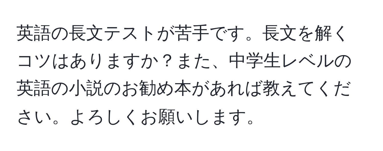 英語の長文テストが苦手です。長文を解くコツはありますか？また、中学生レベルの英語の小説のお勧め本があれば教えてください。よろしくお願いします。