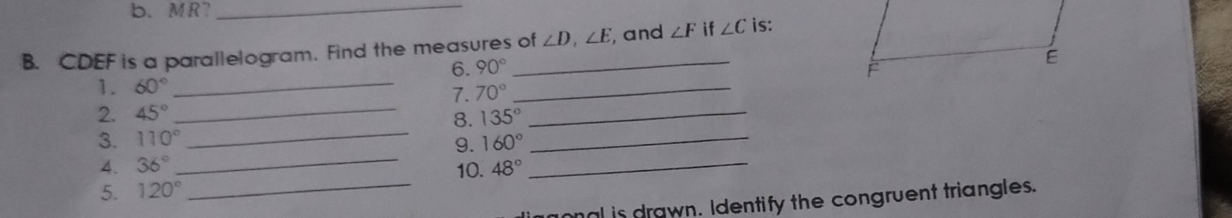 MR7_ 
B. CDEF is a parallelogram. Find the measures of ∠ D, ∠ E , and ∠ F if ∠ C is: 
6. 90°
1. 60° _ 
7. 70°
_ 
_ 
2. 45° _ 135° _ 
8. 
_ 
3. 110° 160° _ 
g. 
4. 36° 10._ 
5. 120° 48°
_ ml is drawn. Identify the congruent triangles.