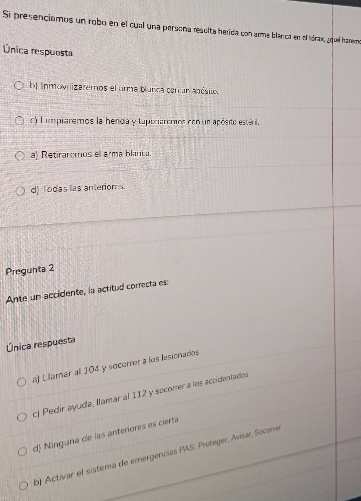 Si presenciamos un robo en el cual una persona resulta herida con arma blanca en el tórax, ¿qué haremo
Única respuesta
b) Inmovilizaremos el arma blanca con un apósito.
c) Limpiaremos la herida y taponaremos con un apósito estéril.
a) Retiraremos el arma blanca.
d) Todas las anteriores.
Pregunta 2
Ante un accidente, la actitud correcta es:
Única respuesta
a) Llamar al 104 y socorrer a los lesionados
c) Pedir ayuda, llamar al 112 y socorrer a los accidentados
d) Ninguna de las anteriores es cierta
b) Activar el sistema de emergencias PAS: Proteger, Ávisar, Socorre,