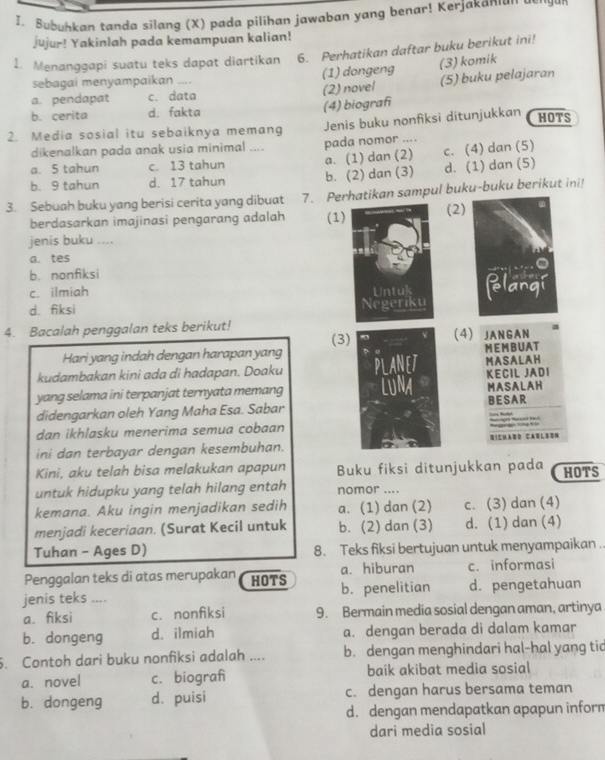 Bubuhkan tanda silang (X) pada pilihan jawaban yang benar! Kerjakanı'' 
jujur! Yakinlah pada kemampuan kalian!
1. Menanggapi suatu teks dapat diartikan 6. Perhatikan daftar buku berikut ini!
sebagai menyampaikan .... (1) dongeng (3) komik
a. pendapat c. data (2) novel (5) buku pelajaran
b. cerita d. fakta (4) biografi
2. Media sosial itu sebaiknya memang Jenis buku nonfiksi ditunjukkan HOTS
dikenalkan pada anak usia minimal .... pada nomor ....
c. (4) dan (5)
a. 5 tahun c. 13 tahun
b. 9 tahun d. 17 tahun a. (1) dan (2) b. (2) dan (3) d. (1) dan (5)
3. Sebuah buku yang berisi cerita yang dibuat 7. Perhatikan sampul buku-buku berikut ini!
berdasarkan imajinasi pengarang adalah (1)(2)
jenis buku ....
a. tes
b. nonfiksi
c. ilmiah
d. fiksi 
4. Bacalah penggalan teks berikut! (3 4) JANGAN
Hari yang indah dengan harapan yangMEM BU AT
kudambakan kini ada di hadapan. Doaku  MASALAH
yang selama ini terpanjat ternyata memang  KECIL JADI MASALAH
didengarkan oleh Yang Maha Esa. SabarBESAR     
dan ikhlasku menerima semua cobaan
ini dan terbayar dengan kesembuhan.DiCharD CA é l 8 om
Kini, aku telah bisa melakukan apapun Buku fiksi ditunjukkan pada HOTS
untuk hidupku yang telah hilang entah nomor ....
kemana. Aku ingin menjadikan sedih a. (1) dan (2) c. (3) dan (4)
menjadi keceriaan. (Surat Kecil untuk b. (2) dan (3) d. (1) dan (4)
Tuhan - Ages D) 8. Teks fiksi bertujuan untuk menyampaikan ..
Penggalan teks di atas merupakan HOTS a. hiburan c. informasi
jenis teks .... b. penelitian d. pengetahuan
a. fiksi c. nonfiksi 9. Bermain media sosial dengan aman, artinya
b. dongeng d. ilmiah a. dengan berada di dalam kamar
5. Contoh dari buku nonfiksi adalah .... b. dengan menghindari hal-hal yang tic
a. novel c. biograf baik akibat media sosial
b. dongeng dà puisi c. dengan harus bersama teman
d. dengan mendapatkan apapun inform
dari media sosial