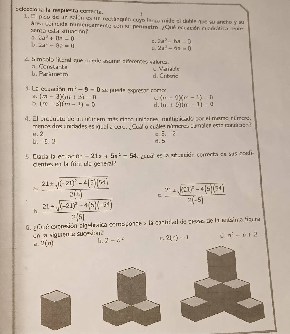 Selecciona la respuesta correcta.
1. El piso de un salón es un rectángulo cuyo largo mide el doble que su ancho y su
área coincide numéricamente con su perímetro. ¿Qué ecuación cuadrática repre-
senta esta situación?
a. 2a^2+8a=0 2a^2+6a=0
C.
b. 2a^2-8a=0
d. 2a^2-6a=0
2. Símbolo literal que puede asumir diferentes valores.
a. Constante c. Variable
b. Parámetro d. Criterio
3. La ecuación m^2-9=0 se puede expresar como:
a. (m-3)(m+3)=0 C. (m-9)(m-1)=0
b. (m-3)(m-3)=0 d. (m+9)(m-1)=0
4. El producto de un número más cinco unidades, multiplicado por el mismo número,
menos dos unidades es igual a cero. ¿Cuál o cuáles números cumplen esta condición?
a. 2 c. 5, -2
b, -5, 2 d. 5
5. Dada la ecuación -21x+5x^2=54 a acuál es la situación correcta de sus coefi
cientes en la fórmula general?
a, frac 21± sqrt((-21)^2)-4(5)(54)2(5)
C. frac 21± sqrt((21)^2)-4(5)(54)2(-5)
b. frac 21± sqrt((-21)^2)-4(5)(-54)2(5)
6. ¿Qué expresión algebraica corresponde a la cantidad de piezas de la enésima figura
en la siguiente sucesión?
a. 2(n)
b. 2-n^2
C. 2(n)-1 d. n^2-n+2