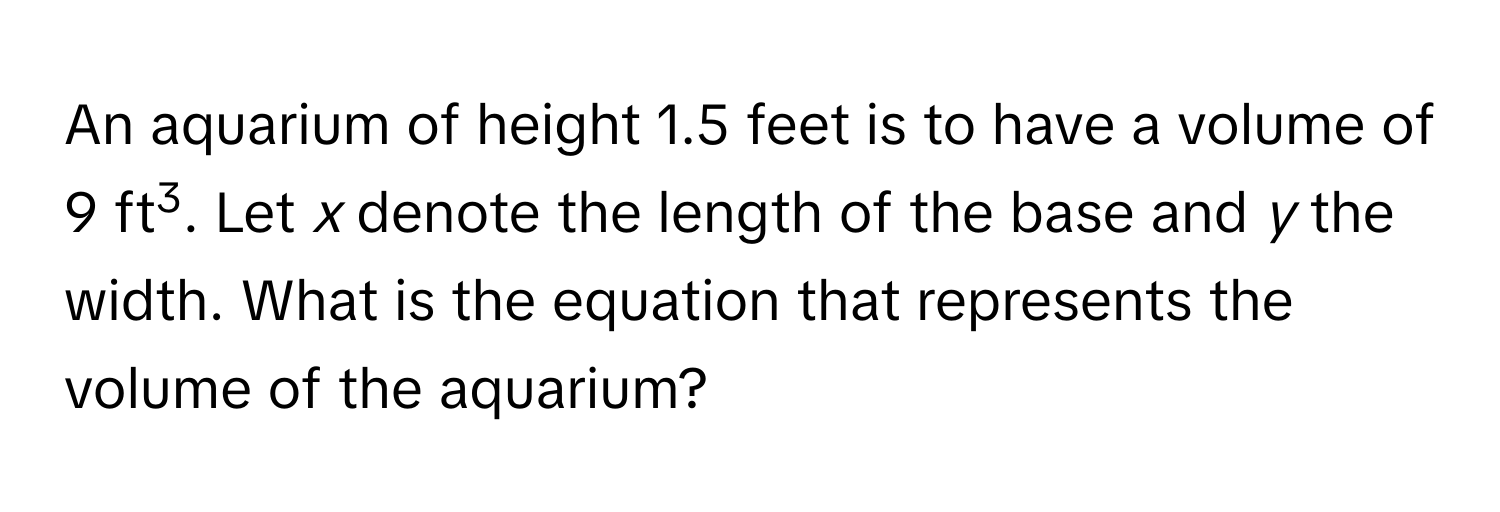 An aquarium of height 1.5 feet is to have a volume of 9 ft3. Let *x* denote the length of the base and *y* the width. What is the equation that represents the volume of the aquarium?