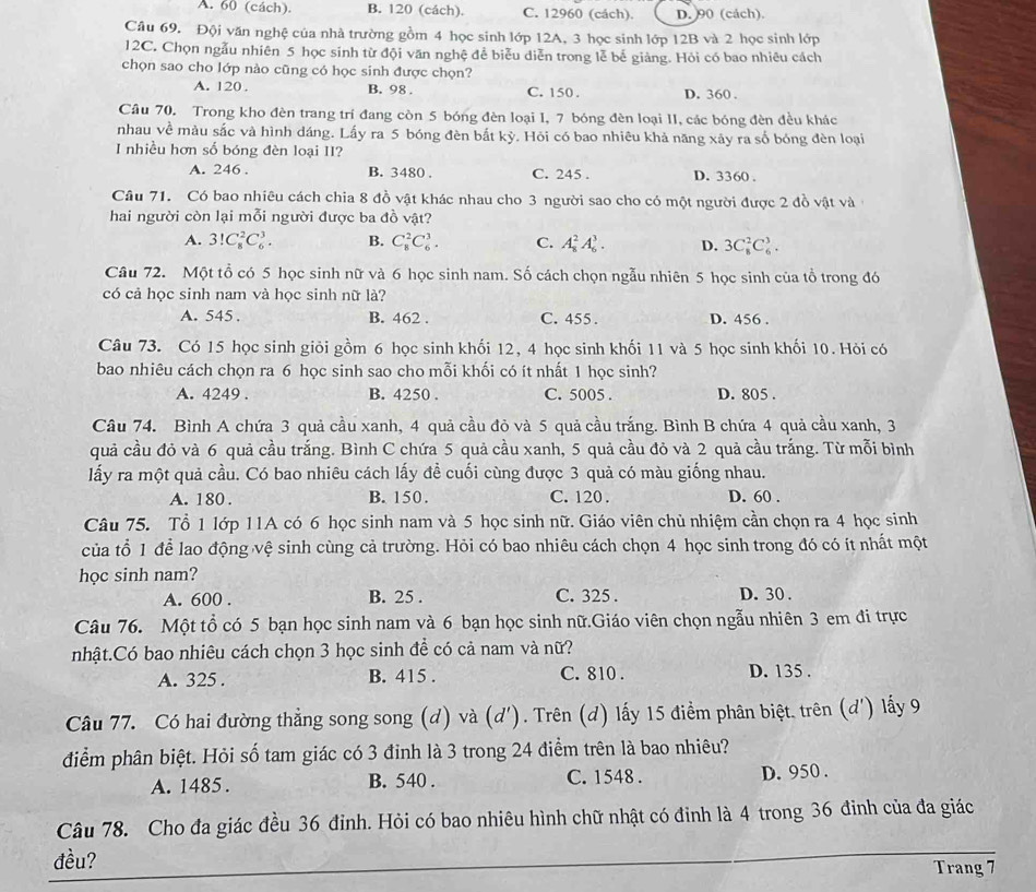 A. 60 (cách). B. 120 (cách). C. 12960 (cách). D. 90 (cách).
Câu 69. Đội văn nghệ của nhà trường gồm 4 học sinh lớp 12A, 3 học sinh lớp 12B và 2 học sinh lớp
12C. Chọn ngẫu nhiên 5 học sinh từ đội văn nghệ để biểu diễn trong lễ bế giảng. Hỏi có bao nhiêu cách
chọn sao cho lớp nào cũng có học sinh được chọn?
A. 120 . B. 98 . C. 150 . D. 360 .
Câu 70. Trong kho đèn trang trí đang còn 5 bóng đèn loại I, 7 bóng đèn loại II, các bóng đèn đều khác
nhau về màu sắc và hình dáng. Lấy ra 5 bóng đèn bắt kỳ. Hỏi có bao nhiêu khả năng xãy ra số bóng đèn loại
I nhiều hơn số bóng đèn loại II?
A. 246 . B. 3480 . C. 245 . D. 3360 .
Câu 71. Có bao nhiêu cách chia 8 đồ vật khác nhau cho 3 người sao cho có một người được 2 đồ vật và
hai người còn lại mỗi người được ba đồ vật?
A. 3!C_8^2C_6^3. B. C_8^2C_6^3. C. A_8^2A_6^3. D. 3C_8^2C_6^3.
Câu 72. Một tổ có 5 học sinh nữ và 6 học sinh nam. Số cách chọn ngẫu nhiên 5 học sinh của tổ trong đó
có cả học sinh nam và học sinh nữ là?
A. 545 . B. 462 . C. 455 . D. 456 .
Câu 73. Có 15 học sinh giỏi gồm 6 học sinh khối 12, 4 học sinh khối 11 và 5 học sinh khối 10. Hỏi có
bao nhiêu cách chọn ra 6 học sinh sao cho mỗi khối có ít nhất 1 học sinh?
A. 4249 . B. 4250 . C. 5005 . D. 805 .
Câu 74. Bình A chứa 3 quả cầu xanh, 4 quả cầu đỏ và 5 quả cầu trắng. Bình B chứa 4 quả cầu xanh, 3
quả cầu đỏ và 6 quả cầu trắng. Bình C chứa 5 quả cầu xanh, 5 quả cầu đỏ và 2 quả cầu trắng. Từ mỗi bình
lấy ra một quả cầu. Có bao nhiêu cách lấy đề cuối cùng được 3 quả có màu giống nhau.
A. 180 . B. 150. C. 120 . D. 60 .
Câu 75. Tổ 1 lớp 11A có 6 học sinh nam và 5 học sinh nữ. Giáo viên chủ nhiệm cần chọn ra 4 học sinh
của tổ 1 để lao động vệ sinh cùng cả trường. Hỏi có bao nhiêu cách chọn 4 học sinh trong đó có ít nhất một
học sinh nam?
A. 600 . B. 25 . C. 325 . D. 30 .
Câu 76. Một tổ có 5 bạn học sinh nam và 6 bạn học sinh nữ.Giáo viên chọn ngẫu nhiên 3 em đi trực
nhật.Có bao nhiêu cách chọn 3 học sinh để có cả nam và nữ?
A. 325 . B. 415 . C. 810 . D. 135 .
Câu 77. Có hai đường thẳng song song (d) và (d'). Trên (d) lấy 15 điểm phân biệt, trên (d') lấy 9
điểm phân biệt. Hỏi số tam giác có 3 đinh là 3 trong 24 điểm trên là bao nhiêu?
A. 1485 . B. 540 . C. 1548 . D. 950 .
Câu 78. Cho đa giác đều 36 đinh. Hỏi có bao nhiêu hình chữ nhật có đinh là 4 trong 36 đinh của đa giác
_
đều? Trang 7