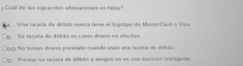 ¿Cual de las siguientes afirmaciones es falsa?
A Una tarjeta de débito nunca tiene el logotipo de MasterCard o Visa
B. Su larjeta de débito es como dinero en efectivo
PDO No tomas dinero prestado cuando usas una tarjeta de débito.
Cp Prestar su tarjeta de débito a amigos no es una decisión inteligente.