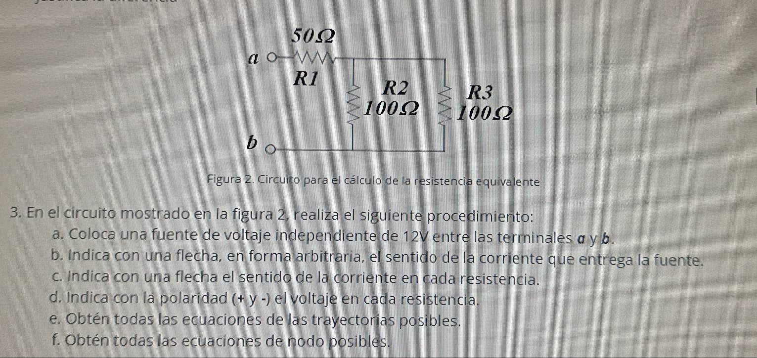 Figura 2. Circuito para el cálculo de la resistencia equivalente 
3. En el circuito mostrado en la figura 2, realiza el siguiente procedimiento: 
a. Coloca una fuente de voltaje independiente de 12V entre las terminales α y b. 
b. Indica con una flecha, en forma arbitraria, el sentido de la corriente que entrega la fuente. 
c. Indica con una flecha el sentido de la corriente en cada resistencia. 
d. Indica con la polaridad (+ y -) el voltaje en cada resistencia. 
e. Obtén todas las ecuaciones de las trayectorias posibles. 
f. Obtén todas las ecuaciones de nodo posibles.