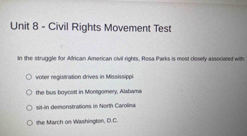 Civil Rights Movement Test
In the struggle for African American civil rights, Rosa Parks is most closely associated with:
voter registration drives in Mississippi
the bus boycott in Montgomery, Alabama
sit-in demonstrations in North Carolina
the March on Washington, D.C.