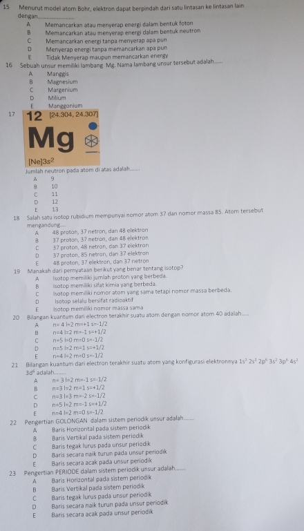 Menurut model atom Bohr, elektron dapat berpindah dari satu lintasan ke lintasan lain
dengan
A Memancarkan atau menyerap energi dalam bentuk foton
B Memancarkan atau menyerap energi dalam bentuk neutron
C Memancarkan energi tanpa menyerap apa pun
D Menyerap energi tanpa memancarkan apa pun
E Tidak Menyerap maupun memancarkan energy
16 Sebuah unsur memiliki lambang Mg. Nama lambang unsur tersebut adalah.......
A Manggs
B Magnesium
C Margenium
D Milium
E Manggonium
17
Jumlah neutron padə atom di atas adaləh
A 9
8 10
C 11
D 12
E 13
18 Salah satu isotop rubidium mempunyai nomor atom 37 dan nomor massa B5. Atom tersebut
mengandung..
A 48 proton, 37 netron, dan 48 elektron
8 37 proton, 37 netron, dan 48 elektron
C 37 proton, 48 netron, dan 37 elektron
D 37 proton, 85 netron, dan 37 elektron
E 48 proton, 37 elektron, dan 37 netrom
19 Manakah dari pernyataan berikut yang benar tentang isotop?
A isotop memiliki jumiah proton yang berbeda.
B Isotop memiliki sifat kimia yang berbeda.
CIsotop memiliki nomor atom yang sama tetapi nomor massa berbeda.
D Isotop selalu bersifat radioaktif
E isotop mémiliki nomor massa sama
20 Bilangan kuantum dari electron terakhir suatu atom dengan nomor atom 40 adalah.....
A n=4l-2m=+1s=-1/2
B n=4l=2m-1s=+1/2
C n=5l=0m=0s=-1/2
D n=5l=2m=1s=+1/2
E n=4l=2m=0s=-1/2
21 Bilangan kuantum dari electron terakhir suatu atom yang konfigurasi elektronnya 1s^22s^22p^63s^23p^64s^2
3d^6 adallah.......
A n=3l=2m=-1s=-1/2
B n=3l=2m=1s=+1/2
C n=3l=3m=-2s=-1/2
D n=5l=2m=-1s=+1/2
E n=4l=2m=0s=-1/2
22 Pengertian GOLONGAN dalam sistem periodik unsur adalah
A Baris Horizontal pada sistem periodik
B Baris Vertikal pada sistem periodik
C Baris tegak lurus pada unsur periodik
D Barís secara naik turun pada unsur periodik
E Baris secara acak pada unsur períodik
23 Pengertian PERIODE dalam sistem periodik unsur adalah
A Baris Horizontal pada sistem periodik
B Baris Vertikal pada sistem periodik
C Baris tegak lurus pada unsur periodik
D Barís secara naik turun pada unsur periodik
EBaris secara açak pada unsur periodik