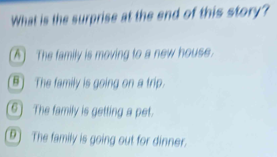 What is the surprise at the end of this story?
A The family is moving to a new house.
B) The family is going on a trip.
The family is getting a pet.
D The family is going out for dinner.