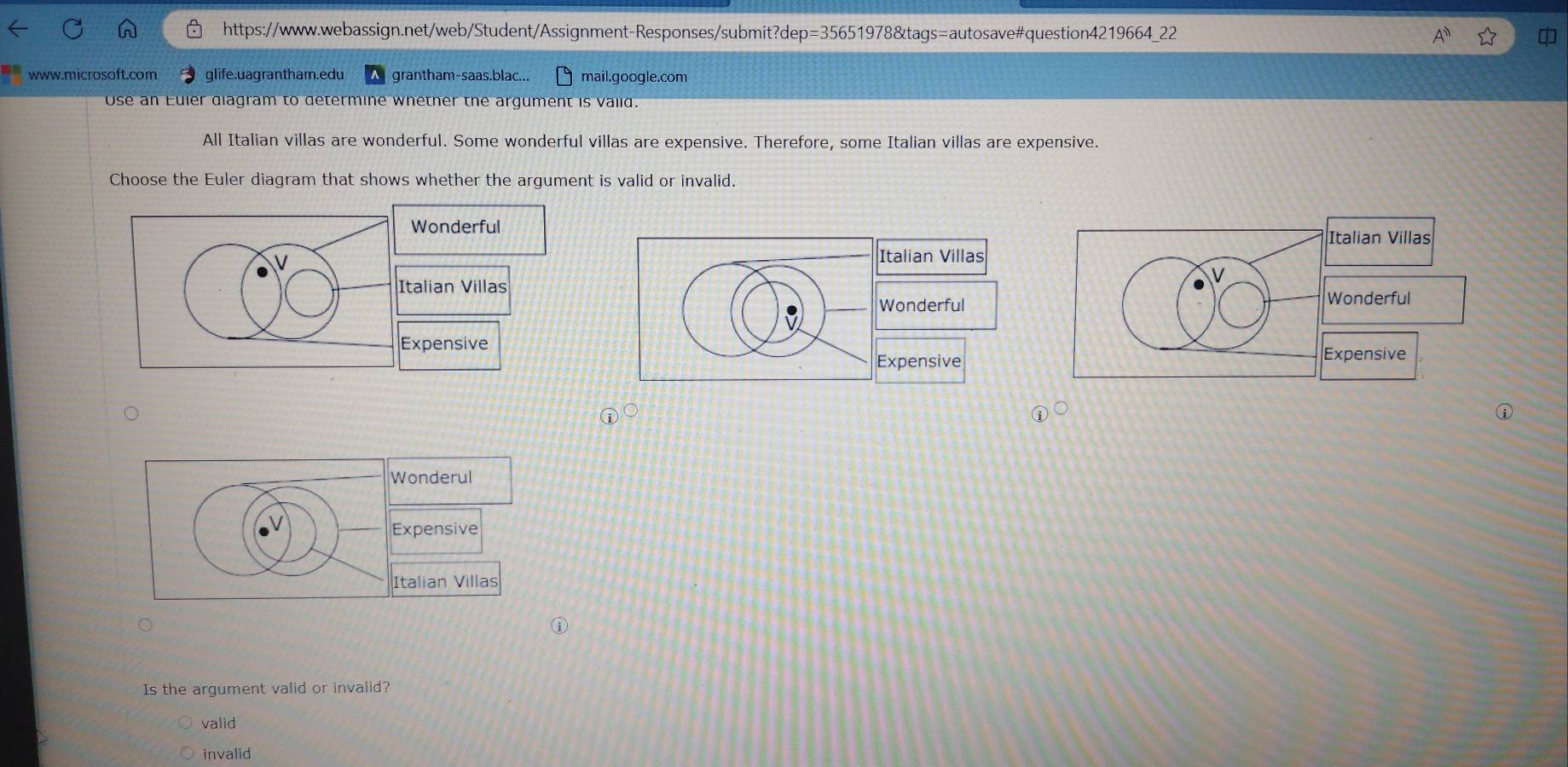 glife.uagrantham.edu grantham-saas.blac... mail.google.com
Use an Euler diagram to determine whether the argument is valid.
All Italian villas are wonderful. Some wonderful villas are expensive. Therefore, some Italian villas are expensive.
Choose the Euler diagram that shows whether the argument is valid or invalid.
Wonderful
V
Italian Villas
Expensive
Is the argument valid or invalid?
valid
invalid