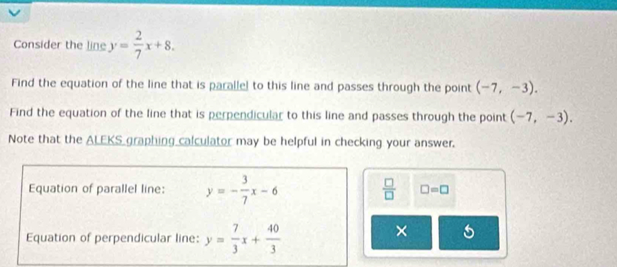 Consider the line y= 2/7 x+8. 
Find the equation of the line that is parallel to this line and passes through the point (-7,-3). 
Find the equation of the line that is perpendicular to this line and passes through the point (-7,-3). 
Note that the ALEKS graphing calculator may be helpful in checking your answer. 
Equation of parallel line: y=- 3/7 x-6
 □ /□   □ =□
Equation of perpendicular line: y= 7/3 x+ 40/3 
×