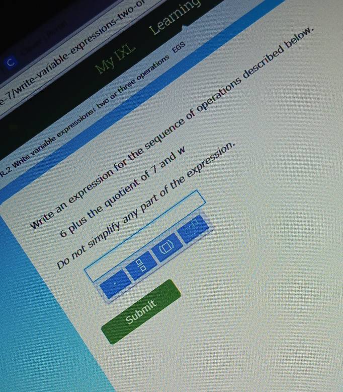 My IXL Learnin 
T Cevee n 
/write-variable-expressions-two 
Vrite variable expressions: two or three operations 
an expression for the sequence of operations described I 
plus the quotient of 7 and 
not simplify any part of the express 
□
 □ /□  
Submit