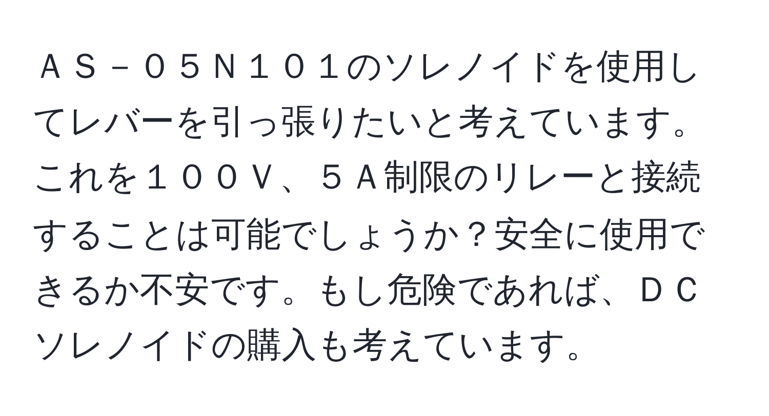 ＡＳ－０５Ｎ１０１のソレノイドを使用してレバーを引っ張りたいと考えています。これを１００Ｖ、５Ａ制限のリレーと接続することは可能でしょうか？安全に使用できるか不安です。もし危険であれば、ＤＣソレノイドの購入も考えています。