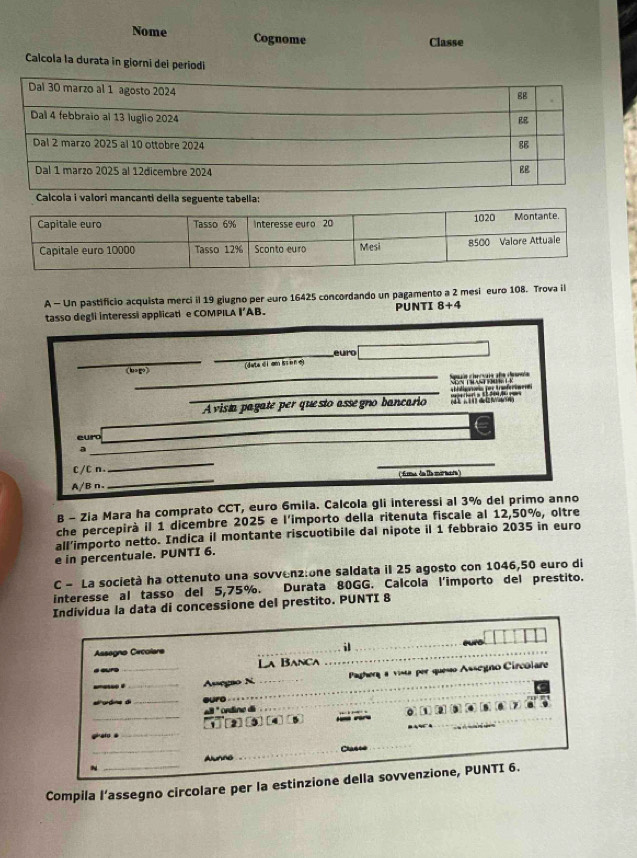 Nome Cognome 
Classe 
Calcola la durata in giorni dei periodi 
a seguente tabella: 
A - Un pastificio acquista merci il 19 giugno per euro 16425 concordando un pagamento a 2 mesi euro 108. Trova il 
tasso degli interessi applicati e COMPILA I’AB. PUNTI 8+4
_ 
_ 
euro 
(l∞g) (deteci am Kien o) 
_eún checuis afe deei Ts 
_A vista pagate per questo assegro bancario T bligas por Kranferümen 
_ 
euro 
_ 
a 
_ 
C/C n. 
_ 
_ 
A/B n _(fana da llmármar) 
B - Zia Mara ha comprato CCT, euro 6mila. Calcola gli interessi al 3% del primo anno 
che percepirà il 1 dicembre 2025 e l'importo della ritenuta fiscale al 12,50%, oltre 
all’importo netto. Indica il montante riscuotibile dal nipote il 1 febbraio 2035 in euro 
e in percentuale. PUNTI 6. 
C - La società ha ottenuto una sovvenzione saldata il 25 agosto con 1046,50 euro di 
interesse al tasso del 5,75%. Durata 80GG. Calcola l'importo del prestito. 
Individua la data di concessione del prestito. PUNTI 8 
Assagno Cecolare 
il 
a 
.our _La Banca 
_ _Assegão N Paghera a vista per quesão Assegno Circolare 
alordme dì_ uro 
_
-8° ordine dã 
_1 [2] (3 (4 6 0 1 3 
gi ato a 
_ 
N_ Alunns _Classe 
Compila l’assegno circolare per la estinzione della sovvenzione, PUNTI 6.