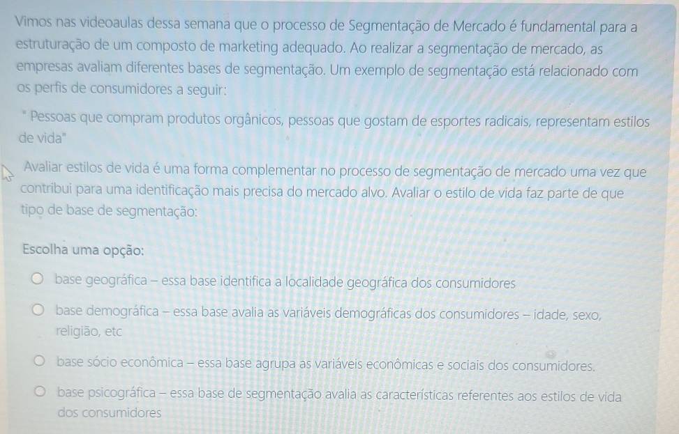 Vimos nas videoaulas dessa semana que o processo de Segmentação de Mercado é fundamental para a
estruturação de um composto de marketing adequado. Ao realizar a segmentação de mercado, as
empresas avaliam diferentes bases de segmentação. Um exemplo de segmentação está relacionado com
os perfis de consumidores a seguir:
* Pessoas que compram produtos orgânicos, pessoas que gostam de esportes radicais, representam estilos
de vida"
Avaliar estilos de vida é uma forma complementar no processo de segmentação de mercado uma vez que
contribui para uma identificação mais precisa do mercado alvo. Avaliar o estilo de vida faz parte de que
tipo de base de segmentação:
Escolha uma opção:
base geográfica - essa base identifica a localidade geográfica dos consumidores
base demográfica - essa base avalia as variáveis demográficas dos consumidores - idade, sexo,
religião, etc
base sócio econômica - essa base agrupa as variáveis econômicas e sociais dos consumidores.
base psicográfica - essa base de segmentação avalia as características referentes aos estilos de vida
dos consumidores