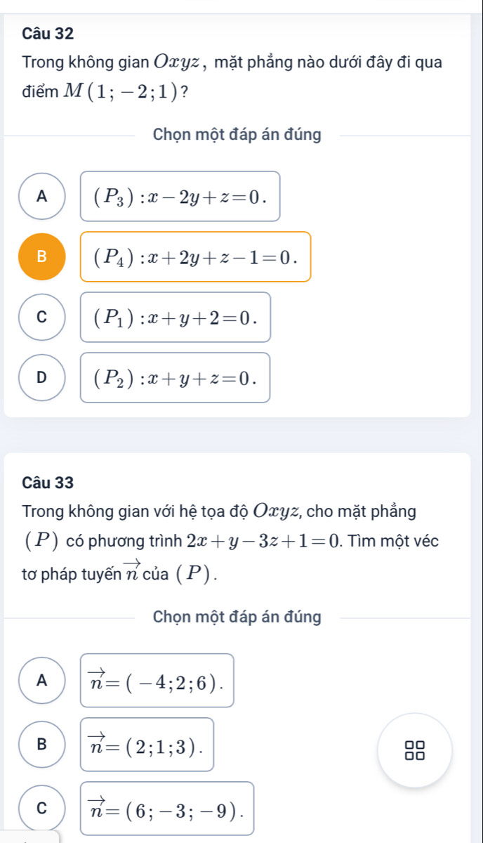 Trong không gian Oxyz , mặt phẳng nào dưới đây đi qua
điểm M(1;-2;1) ?
Chọn một đáp án đúng
A (P_3):x-2y+z=0.
B (P_4):x+2y+z-1=0.
C (P_1):x+y+2=0.
D (P_2):x+y+z=0. 
Câu 33
Trong không gian với hệ tọa độ Oxyz, cho mặt phẳng
(P) có phương trình 2x+y-3z+1=0. Tìm một véc
tơ pháp tuyến vector n của (P).
Chọn một đáp án đúng
A vector n=(-4;2;6).
B vector n=(2;1;3). 
□□
0□
C vector n=(6;-3;-9).