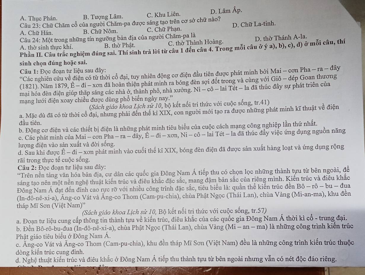 A. Thục Phán. B. Tượng Lâm. C. Khu Liên. D. Lâm Ấp.
Câu 23: Chữ Chăm cổ của người Chăm-pa được sáng tạo trên cơ sở chữ nào?
A. Chữ Hán. B. Chữ Nôm. C. Chữ Phạn. D. Chữ La-tinh.
Câu 24: Một trong những tín ngưỡng bản địa của người Chăm-pa là
A. thờ sinh thực khí. B. thờ Phật. C. thờ Thành Hoàng. D. thờ Thánh A-la.
Phần II. Câu trắc nghiệm đúng sai. Thí sinh trả lời từ câu 1 đến câu 4. Trong mỗi câu ở ý a), b), c), d) ở mỗi câu, thí
sinh chọn đúng hoặc sai.
Câu 1: Đọc đoạn tư liệu sau đây:
“Các nghiên cứu về điện có từ thời cổ đại, tuy nhiên động cơ điện đầu tiên được phát minh bởi Mai - cơn Pha - ra - đây
(1821). Năm 1879, Ê - đi - xơn đã hoàn thiện phát minh ra bóng đèn sợi đốt trong và cùng với Giô - dép Goan thương
mại hóa đèn điện giúp thặp sáng các nhà ở, thành phô, nhà xưởng. Ni - cô - lai Tét - la đã thúc đây sự phát triển của
mạng lưới điện xoay chiều được dùng phổ biến ngày nay.”
(Sách giáo khoa Lịch sử 10, bộ kết nối tri thức với cuộc sống, tr.41)
a. Mặc dù đã có từ thời cổ đại, nhưng phải đến thế kỉ XIX, con người mới tạo ra được những phát minh kĩ thuật về điện
đầu tiên.
b. Động cơ điện và các thiết bị điện là những phát minh tiêu biểu của cuộc cách mạng công nghiệp lần thứ nhất.
c. Các phát minh của Mai - cơn Pha -ra-dhat ay,hat E-ddot i-xon,Ni-chat o lai Tét - la đã thúc đầy việc ứng dụng nguồn năng
lượng điện vào sản xuất và đời sống.
d. Sau khi được Ê - đi - xơn phát minh vào cuối thế ki XIX, bóng đèn điện đã được sản xuất hàng loạt và ứng dụng rộng
rãi trong thực tế cuộc sống.
Câu 2: Đọc đoạn tư liệu sau đây:
“Trên nền tảng văn hóa bản địa, cư dân các quốc gia Đông Nam Á tiếp thu có chọn lọc những thành tựu từ bên ngoài, đề
sáng tạo nên một nền nghệ thuật kiến trúc và điêu khắc đặc sắc, mang đậm bản sắc của riêng mình. Kiến trúc và điều khắc
Đông Nam Á đạt đến đỉnh cao rực rỡ với nhiều công trình đặc sắc, tiêu biểu là: quần thể kiến trúc đền Bô - rô - bu - đua
(In -dhat o-nhat e-X i-a) ), Ăng-co Vát và Ăng-co Thom (Cam-pu-chia), chùa Phật Ngọc (Thái Lan), chùa Vàng (Mi-an-ma), khu đền
tháp Mĩ Sơn (Việt Nam)''
(Sách giáo khoa Lịch sử 10, Bộ kết nối tri thức với cuộc sống, tr.57)
a. Đoạn tư liệu cung cấp thông tin thành tựu về kiến trúc, điêu khắc của các quốc gia Đông Nam Á thời kì cổ - trung đại.
b. Đền Bô-rô-bu-đua (In-đô-nê-xi-a), chùa Phật Ngọc (Thái Lan), chùa Vàng (Mi - an - ma) là những công trình kiển trúc
Phật giáo tiêu biểu ở Đông Nam Á.
c. Ăng-co Vát và Ăng-co Thom (Cam-pu-chia), khu đền tháp Mĩ Sơn (Việt Nam) đều là những công trình kiến trúc thuộc
dòng kiến trúc cung đình.
d. Nghệ thuật kiến trúc và điêu khắc ở Đông Nam Á tiếp thu thành tựu từ bên ngoài nhưng vẫn có nét độc đáo riêng.