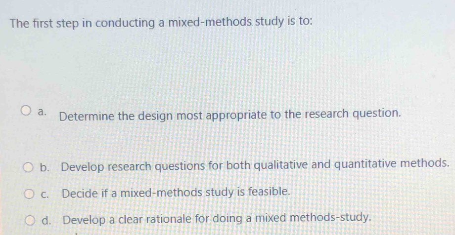 The first step in conducting a mixed-methods study is to:
a. Determine the design most appropriate to the research question.
b. Develop research questions for both qualitative and quantitative methods.
c. Decide if a mixed-methods study is feasible.
d. Develop a clear rationale for doing a mixed methods-study.