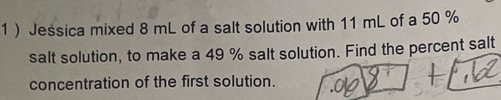 1 ) Jessica mixed 8 mL of a salt solution with 11 mL of a 50 %
salt solution, to make a 49 % salt solution. Find the percent salt 
concentration of the first solution.