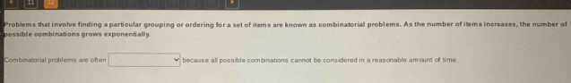 Problems that involve finding a particular grouping or ordering for a set of items are known as combinatorial problems. As the number of items increases, the number of 
possible combinations grows exponentially 
Combinatorial problems are often because all possible combinations cannot be considered in a reasonable amount of time.