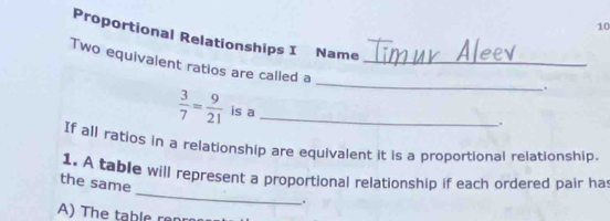 Proportional Relationships I Name . 
Two equivalent ratios are called a_
 3/7 = 9/21  is a_ 
. 
If all ratios in a relationship are equivalent it is a proportional relationship. 
_ 
1. A table will represent a proportional relationship if each ordered pair ha 
the same 
. 
A) The table renr