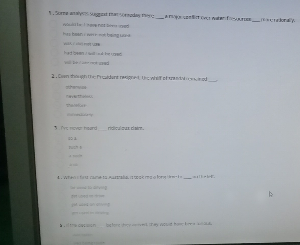 Some analysts suggest that someday there_ a major conflict over water if resources_ more rationally.
would be ' have not been used 
has been ' were not being used .
was / did not use
had been / will not be used
will be / are not used 
2 . Even though the President resigned, the whiff of scandal remained_ 、
atherwise
nevertheless
therefore
immediately
3 . i've never heard _ridiculous claim.
so a
such a
a such
a so
4 . When I first came to Australia, it took me a long time to _on the left.
be used to driving
get used to drive
get used an driving
get used to driving 
5 , if the decision _before they arrived, they would have been furious.
was taken 
was he nit takitn