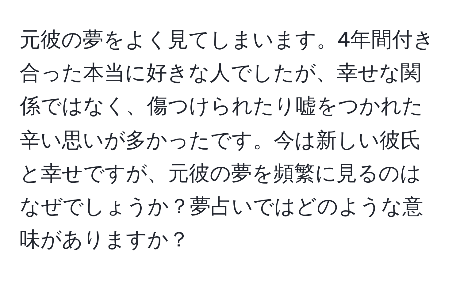 元彼の夢をよく見てしまいます。4年間付き合った本当に好きな人でしたが、幸せな関係ではなく、傷つけられたり嘘をつかれた辛い思いが多かったです。今は新しい彼氏と幸せですが、元彼の夢を頻繁に見るのはなぜでしょうか？夢占いではどのような意味がありますか？