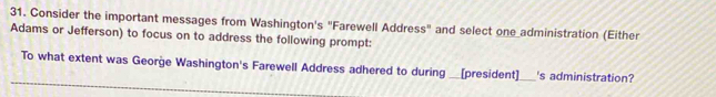 Consider the important messages from Washington's "Farewell Address" and select one administration (Either 
Adams or Jefferson) to focus on to address the following prompt: 
To what extent was George Washington's Farewell Address adhered to during __[president]_ 's administration?