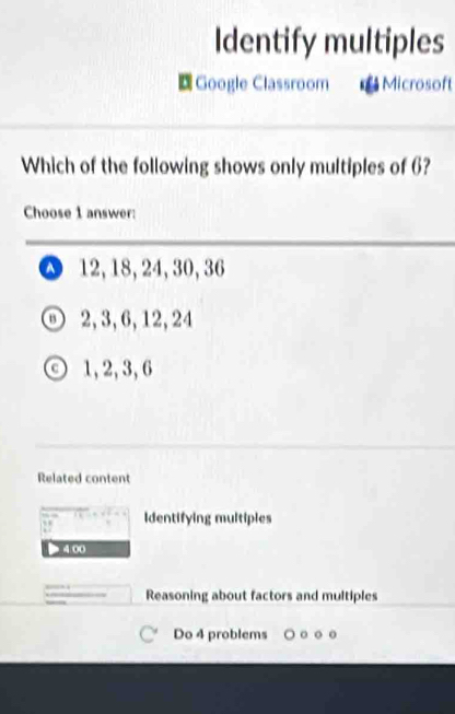 Identify multiples
Google Classroom Microsoft
Which of the following shows only multiples of 6?
Choose 1 answer:
△ 12, 18, 24, 30, 36
2, 3, 6, 12, 24
1, 2, 3, 6
Related content
Identifying multiples
> 4 00
Reasoning about factors and multiples
Do 4 problems 。 。