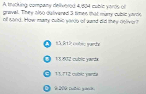 A trucking company delivered 4,604 cubic yards of
gravel. They also delivered 3 times that many cubic yards
of sand. How many cubic yards of sand did they deliver?
13.812 cubic yards
6 13.802 cubic yards
13.712 cubic yards
D 9.206 cubic yards