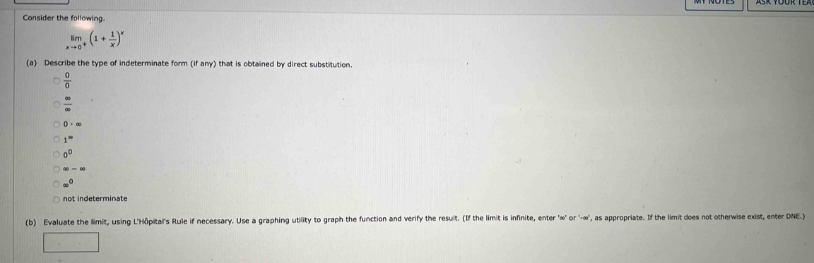 Consider the following.
limlimits _xto 0^+(1+ 1/x )^x
(a) Describe the type of indeterminate form (if any) that is obtained by direct substitution.
 0/0 
 ∈fty /∈fty  
0· ∈fty
1^(∈fty)
0^0
∈fty -∈fty
∈fty^0
not indeterminate
(b) Evaluate the limit, using L'Hôpital's Rule if necessary. Use a graphing utility to graph the function and verify the result. (If the limit is infinite, enter ' ∞ ' or ' -∞ ', as appropriate. If the limit does not otherwise exist, enter DNE.)
□