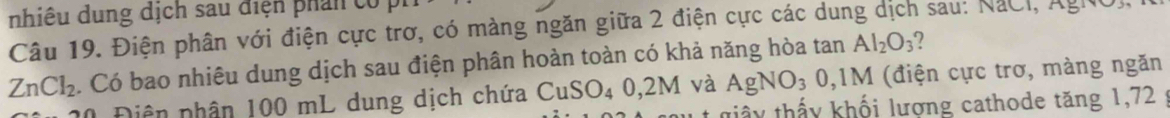 nhiêu dung dịch sau điện phân có 
Câu 19. Điện phân với điện cực trơ, có màng ngăn giữa 2 điện cực các dung dịch sau: NẵCI, AgNO
ZnCl_2. Có bao nhiêu dung dịch sau điện phân hoàn toàn có khả năng hòa tan Al_2O_3
1 Điên nhân 100 mL dung dịch chứa CuSO_4 0.2M I và AgNO_30,1M (điện cực trơ, màng ngăn 
t gi thấy khối lượng cathode tăng 1,72