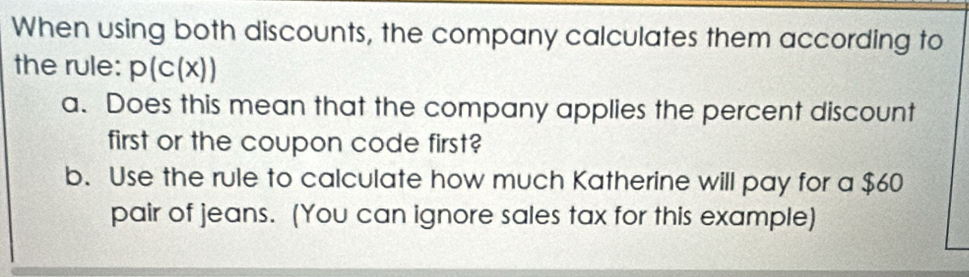 When using both discounts, the company calculates them according to 
the rule: p(c(x))
a. Does this mean that the company applies the percent discount 
first or the coupon code first? 
b. Use the rule to calculate how much Katherine will pay for a $60
pair of jeans. (You can ignore sales tax for this example)