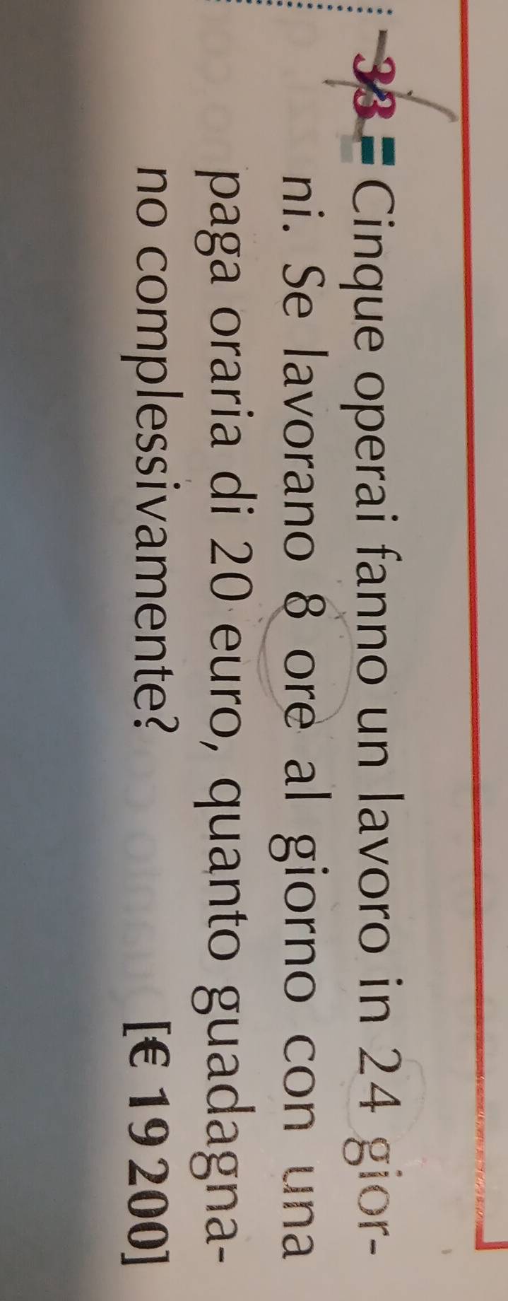 33= Cinque operai fanno un lavoro in 24 gior- 
ni. Se lavorano 8 ore al giorno con una 
paga oraria di 20 euro, quanto guadagna- 
no complessivamente? [ €£19 200]