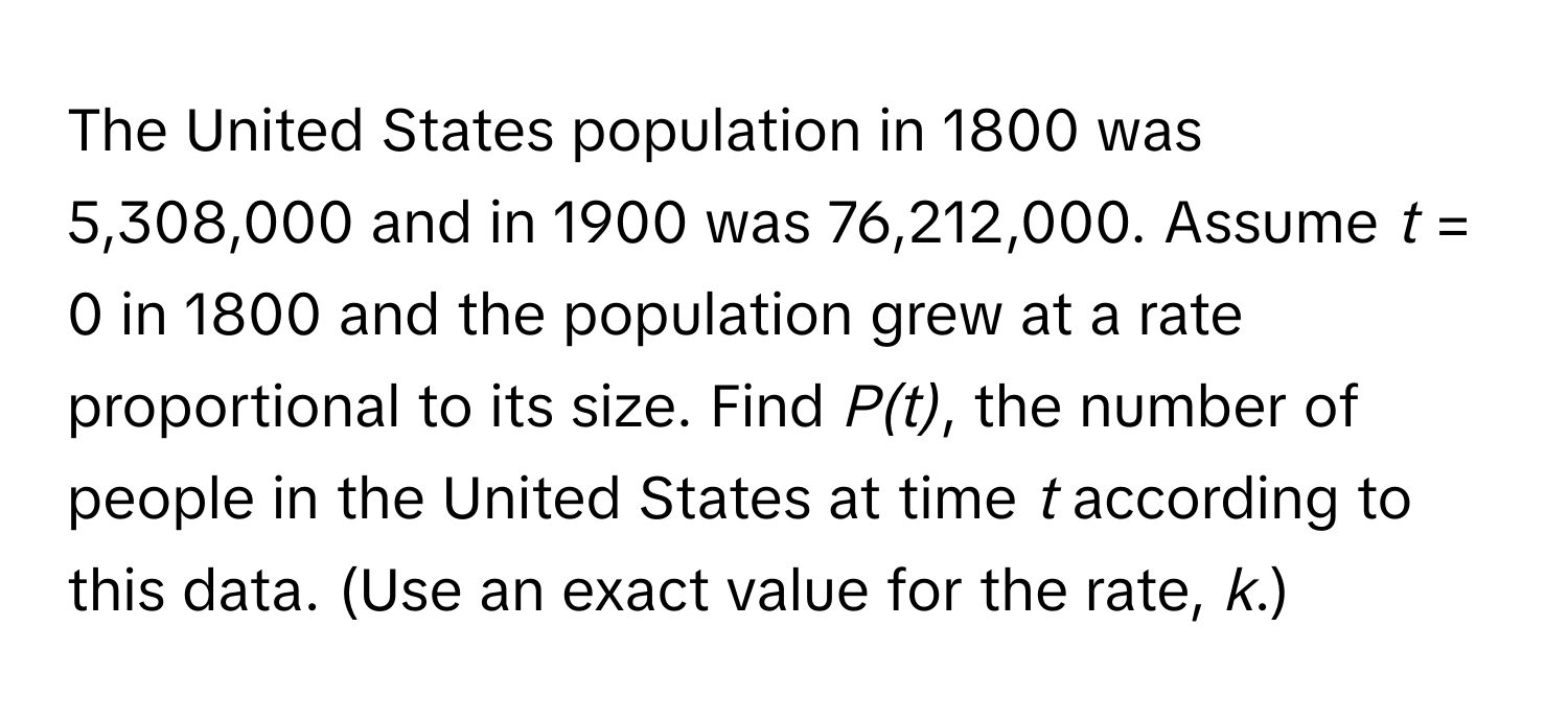 The United States population in 1800 was 5,308,000 and in 1900 was 76,212,000. Assume *t* = 0 in 1800 and the population grew at a rate proportional to its size. Find *P(t)*, the number of people in the United States at time *t* according to this data. (Use an exact value for the rate, *k*.)