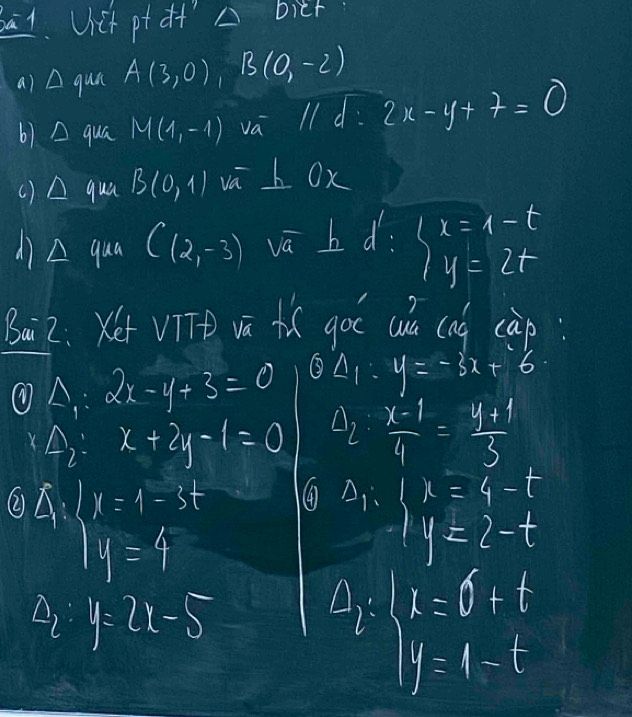 bat. Uiet pt of △ Dict
a)l △ quh A(3,0), B(0,-2)
b) A qua M(1,-1) y=11d:11d:2x-y+7=0
( ) △ quaB(0,1) sqrt(a) -10x
△ yx u C(2,-3) sqrt(a)_ a beginarrayl x=4-t y=2tendarray.
Bai2. Ket VTTo va h goc wú (ng càp 
①A 2x-y+3=0 9△ _1:y=-3x+6
A2 x+2y-1=0 △ _2: (x-1)/4 = (y+1)/3 
② Delta _1beginarrayl x=1-3t y=4endarray.
Delta _1=beginarrayr x=4endarray =t =4endarray =2-t 11=2-tendarray
△ _2:y=2x-5 △ _1:beginarrayl 1=6+t y=1-tendarray.