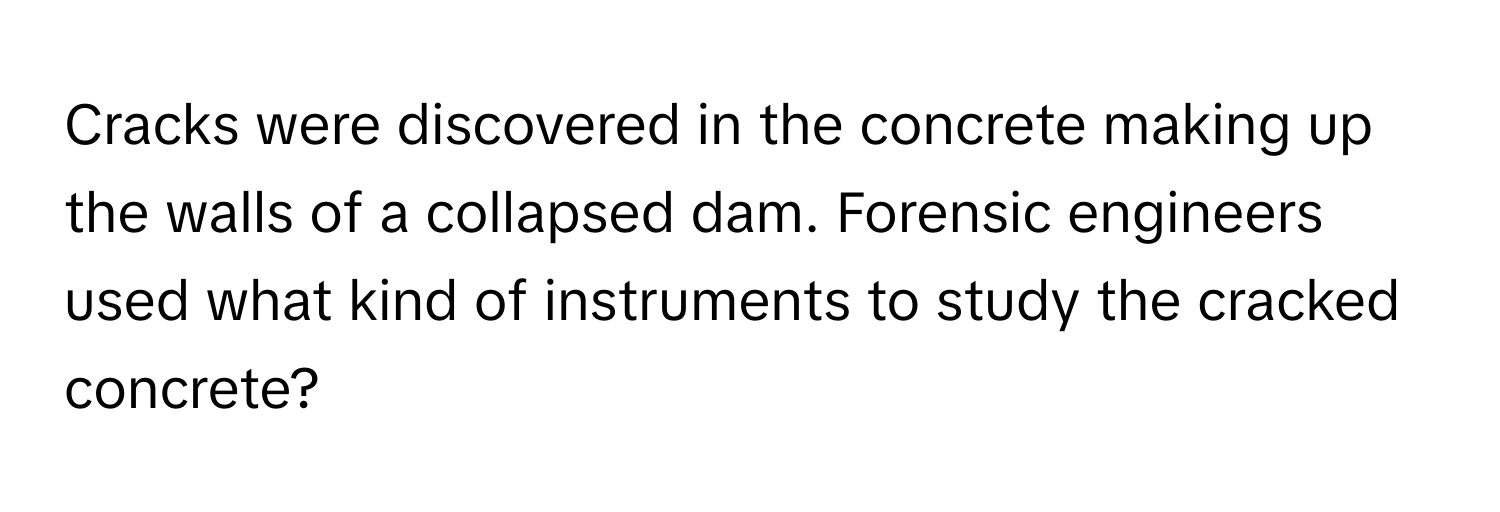 Cracks were discovered in the concrete making up the walls of a collapsed dam. Forensic engineers used what kind of instruments to study the cracked concrete?