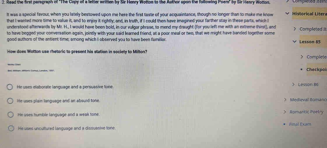 Read the first paragraph of "The Copy of a letter written by Sir Henry Wotton to the Author upon the following Poem" by Sir Henry Wotton. Compléted itém
It was a special favour, when you lately bestowed upon me here the first taste of your acquaintance, though no longer than to make me know Historical Litera
that I wanted more time to value it, and to enjoy it rightly; and, in truth, if I could then have imagined your farther stay in these parts, which I
understood afterwards by Mr. H., I would have been bold, in our vulgar phrase, to mend my draught (for you left me with an extreme thirst), and > Completed It
to have begged your conversation again, jointly with your said learned friend, at a poor meal or two, that we might have banded together some
good authors of the antient time; among which I observed you to have been familiar. Lesson 85
How does Wotton use rhetoric to present his station in society to Milton?
> Complete
Hrks thes
Bes, Wótam: Mlar's Comut, Landar, 1NVI Checkpoi

He uses elaborate language and a persuasive tone. Lesson 86
He uses plain language and an absurd tone. > Medieval Romanc
He uses humble language and a weak tone > Romantic Poetry
Final Exam
He uses uncultured language and a dissuasive tone.