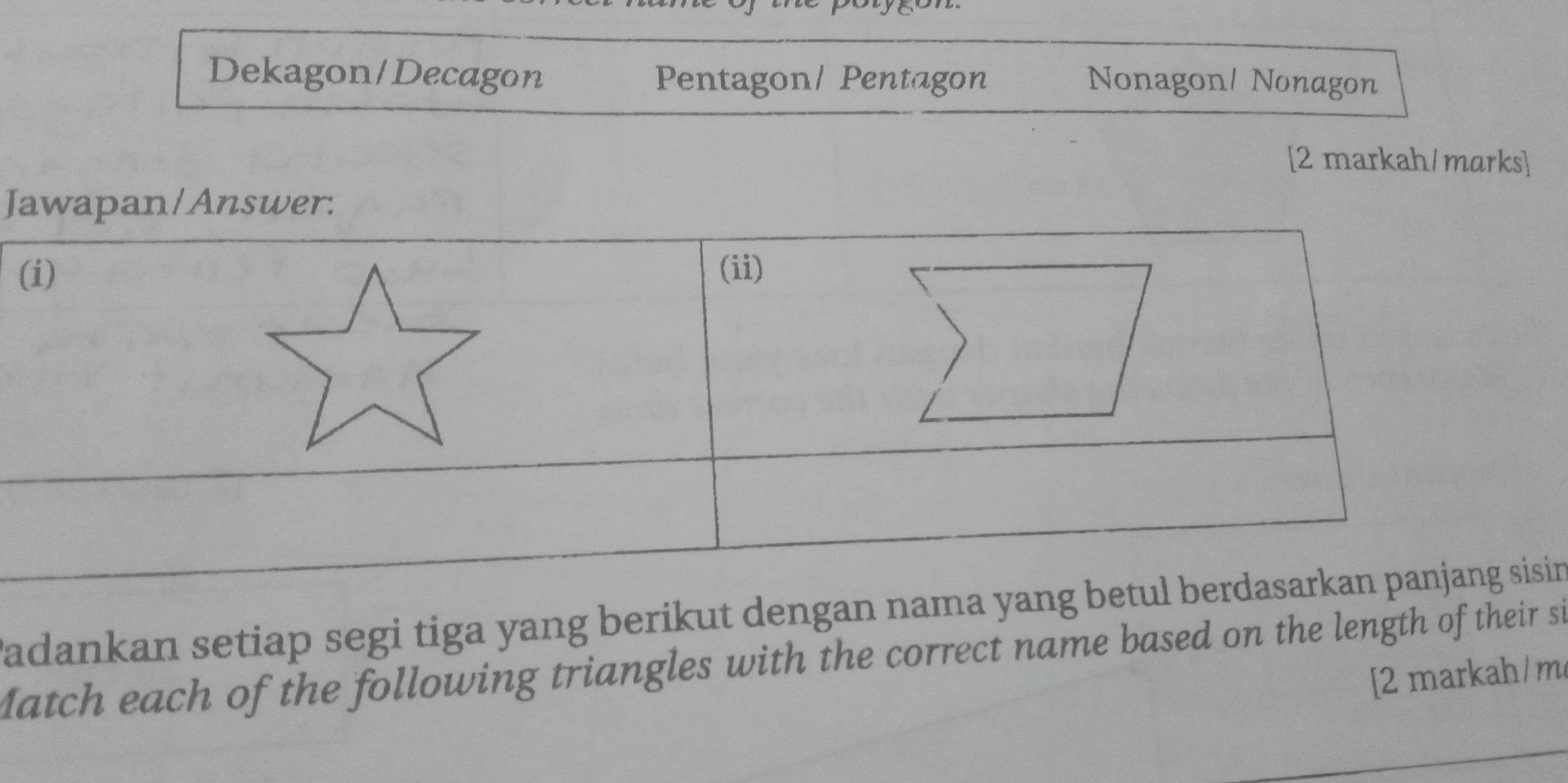 Dekagon/Decagon Pentagon/ Pentagon Nonagon/ Nonagon 
[2 markah/marks] 
Jawapan/Answer: 
( 
Padankan setiap segi tiga yang berikut dengan nama yang ben 
Match each of the following triangles with the correct name based on the length of their si 
[2 markah/ m