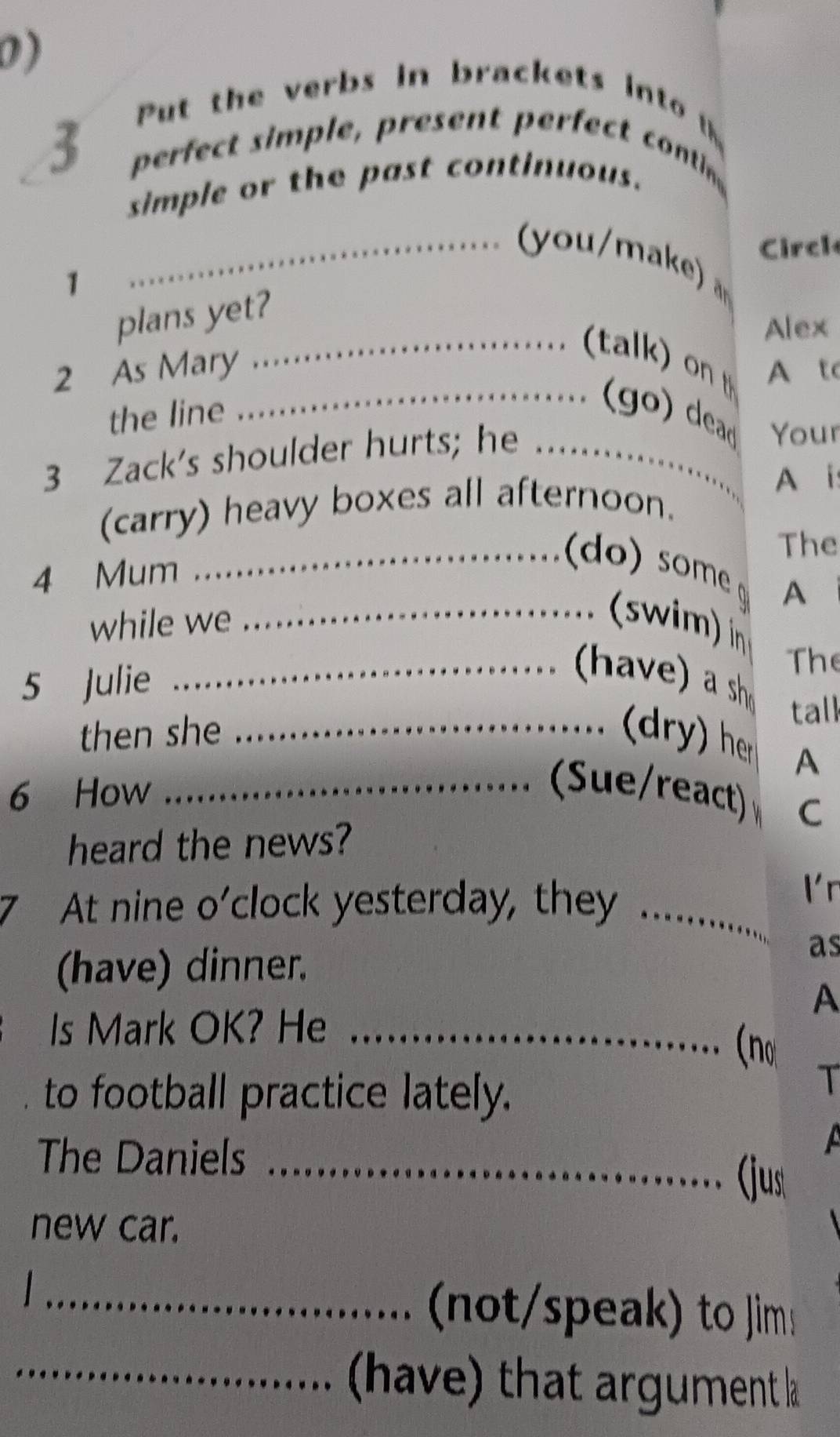 Put the verbs in brackets into t
3 perfect simple, present perfect conti 
simple or the past continuous. 
Circl 
_。 k 
1 
_ 
plans yet? 
Alex 
2 As Mary A to 
the line 
_(go) dead Your 
3 Zack's shoulder hurts; he_ 
A i 
(carry) heavy boxes all afternoon. 
The 
4 Mum 
_ 
A 
_ 
while we _(swim) n 
5 Julie 
The 
tall 
then she _ (dry) her 
A 
6 How_ 
。 (Sue/react) C 
heard the news? 
At nine o'clock yesterday, they_ 
l r 
(have) dinner. 
as 
A 
Is Mark OK? He_ 
(no 
to football practice lately. 
T 
The Daniels _(just 
new car. 
_ 
not to im 
_have) that argument