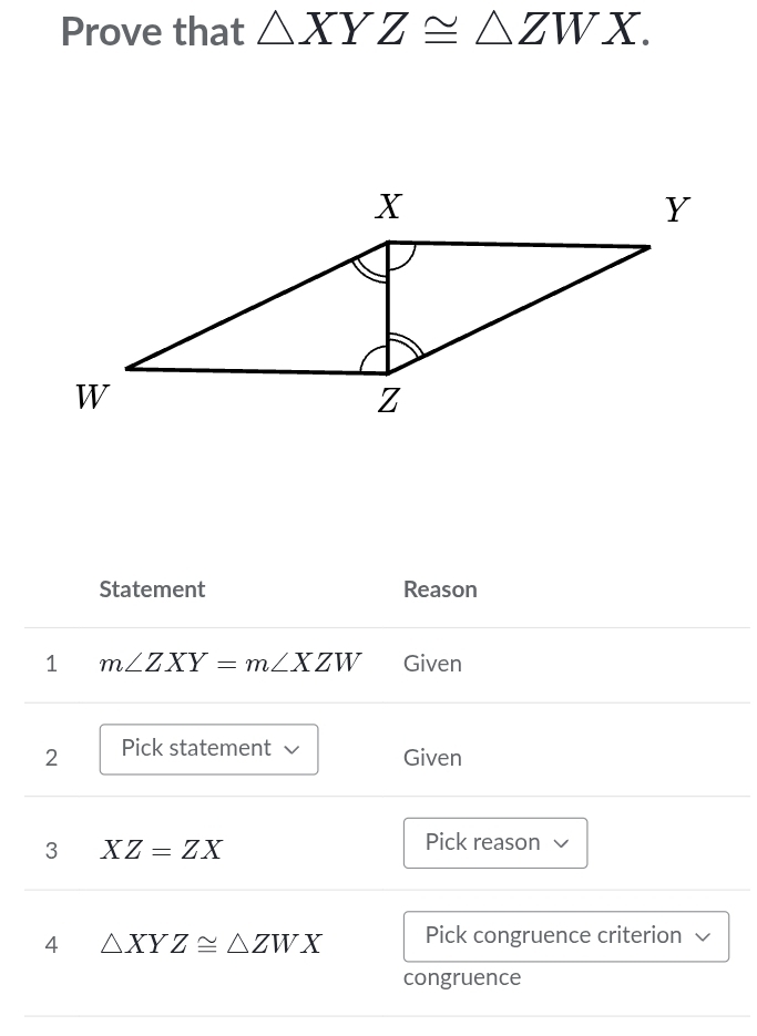 Prove that △ XYZ≌ △ ZWX. 
Statement Reason 
1 m∠ ZXY=m∠ XZW Given 
2 Pick statement √ Given 
3 XZ=ZX
Pick reason 
4 △ XYZ≌ △ ZWX Pick congruence criterion V 
congruence