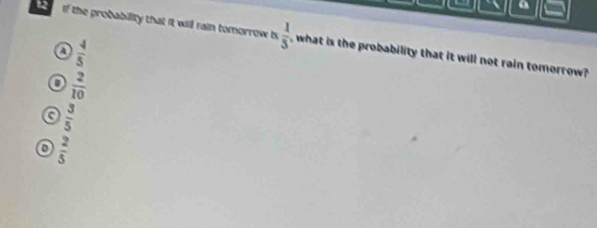 a
12 If the probability that it will rain tomorrow is  1/5  what is the probability that it will not rain tomorrow?
a  4/5 
 2/10 
a  3/5 
D  2/5 