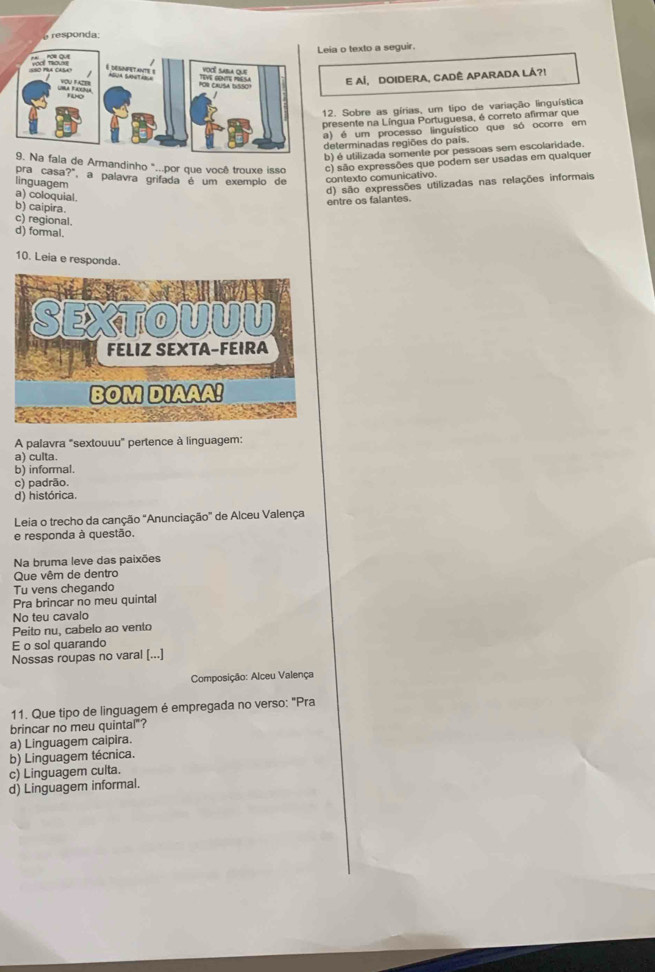 responda:
eia o texto a seguir.
E AÍ, DOIDERA, CADÊ APARADA LÁ?!
12. Sobre as gírias, um tipo de variação linguística
presente na Língua Portuguesa, é correto afirmar que
a) é um processo linguístico que só ocorre em
determinadas regiões do país.
b) é utilizada somente por pessoas sem escolaridade.
a fala de Armandinho "..por que você trouxe isso c) são expressões que podem ser usadas em qualquer
pra casa?", a palavra grifada é um exemplo de contexto comunicativo.
linguagem
a) coloquial.
d) são expressões utilizadas nas relações informais
entre os falantes.
b) caipira
c) regional.
d) formal.
10. Leia e responda.
A palavra "sextouuu" pertence à linguagem:
a) culta.
b) informal.
c) padrão.
d) histórica.
Leia o trecho da canção "Anunciação" de Alceu Valença
e responda à questão,
Na bruma leve das paixões
Que vêm de dentra
Tu vens chegando
Pra brincar no meu quintal
No teu cavalo
Peito nu, cabelo ao vento
E o sol quarando
Nossas roupas no varal [...]
Composição: Alceu Valença
11. Que tipo de linguagem é empregada no verso: "Pra
brincar no meu quintal"?
a) Linguagem caipira.
b) Linguagem técnica.
c) Linguagem culta.
d) Linguagem informal.