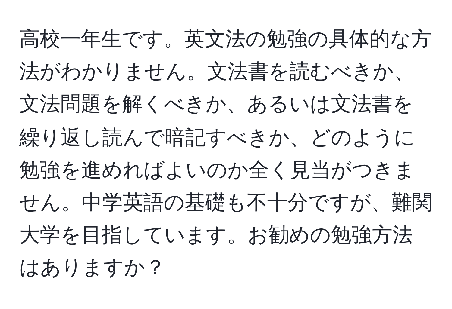 高校一年生です。英文法の勉強の具体的な方法がわかりません。文法書を読むべきか、文法問題を解くべきか、あるいは文法書を繰り返し読んで暗記すべきか、どのように勉強を進めればよいのか全く見当がつきません。中学英語の基礎も不十分ですが、難関大学を目指しています。お勧めの勉強方法はありますか？