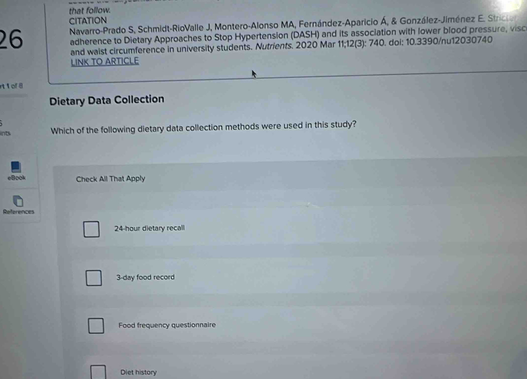 that follow.
CITATION
26 Navarro-Prado S, Schmidt-RioValle J, Montero-Alonso MA, Fernández-Aparicio Á, & González-Jiménez E. Stricter
adherence to Dietary Approaches to Stop Hypertension (DASH) and its association with lower blood pressure, visc
and waist circumference in university students. Nutrients. 2020 Mar 11;12(3): 740. doi: 10.3390/nu12030740
LINK TO ARTICLE
rt 1 of 8
Dietary Data Collection
ints Which of the following dietary data collection methods were used in this study?
eBook Check All That Apply
References
24-hour dietary recall
3-day food record
Food frequency questionnaire
Diet history