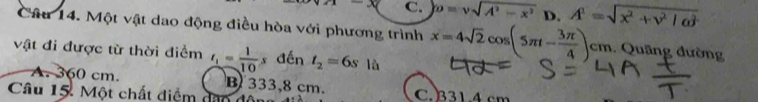 C. D=vsqrt(A^2-x^2) D. A^2=sqrt(x^2+v^2/omega^2)
Câu 14. Một vật dao động điều hòa với phương trình x=4sqrt(2)cos (5π t- 3π /4 )cm. Quâng đường
vật đi được từ thời điểm t_1= 1/10  x đến t_2=6s là
A. 360 cm. B 333,8 cm.
Câu 15. Một chất diểm dan đ C. 331.4 cm