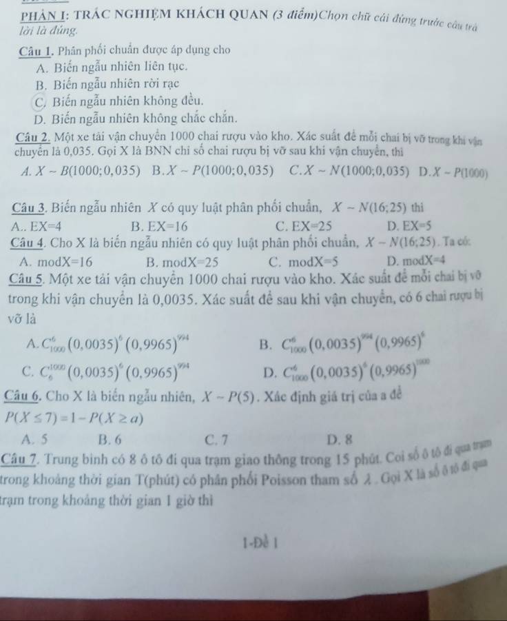 PHÁN I: TRÁC NGHIỆM KHÁCH QUAN (3 điểm)Chọn chữ cái đứng trước câu trả
lời là đúng.
Câu 1. Phân phối chuẩn được áp dụng cho
A. Biến ngẫu nhiên liên tục.
B. Biến ngẫu nhiên rời rạc
C. Biến ngẫu nhiên không đều.
D. Biến ngẫu nhiên không chắc chắn.
Câu 2. Một xe tải vận chuyển 1000 chai rượu vào kho. Xác suất đề mỗi chai bị vỡ trong khi vận
chuyển là 0,035. Gọi X là BNN chỉ số chai rượu bị vỡ sau khi vận chuyển, thị
A. Xsim B(1000;0,035) B. Xsim P(1000;0,035) C. Xsim N(1000;0,035) D. X-P(1000)
Câu 3. Biến ngẫu nhiên X có quy luật phân phối chuẩn, Xsim N(16;25) thì
A.. EX=4 B. EX=16 C. EX=25 D. EX=5
Câu 4. Cho X là biến ngẫu nhiên có quy luật phân phối chuẩn, X-N(16;25). Ta có:
A. mod X=16 B. mod X=25 C. modX=5 D. modX=4
Câu 5. Một xe tải vận chuyển 1000 chai rượu vào kho. Xác suất đề mỗi chai bị vô
trong khi vận chuyển là 0,0035. Xác suất để sau khi vận chuyển, có 6 chai rượu bị
vỡ là
A. C_(1000)^6(0,0035)^6(0,9965)^994 B. C_(1000)^6(0,0035)^994(0,9965)^6
C. C_6^((1000)(0,0035)^6)(0,9965)^9/24 D. C_(1000)^6(0,0035)^6(0,9965)^1000
Câu 6. Cho X là biến ngẫu nhiên, Xsim P(5). Xác định giá trị của a đề
P(X≤ 7)=1-P(X≥ a)
A. 5 B. 6 C. 7 D. 8
Câu 7. Trung binh có 8 ô tô đi qua trạm giao thông trong 15 phút. Coi số ô tộ đi qua trạm
trong khoảng thời gian T(phút) có phân phối Poisson tham số λ . Gọi X là số ộ tộ đi qua
trạm trong khoảng thời gian 1 giờ thì
1-Đề 1