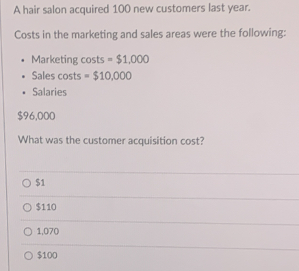 A hair salon acquired 100 new customers last year.
Costs in the marketing and sales areas were the following:
Marketing costs =$1,000
Sales costs =$10,000
Salaries
$96,000
What was the customer acquisition cost?
$1
$110
1,070
$100