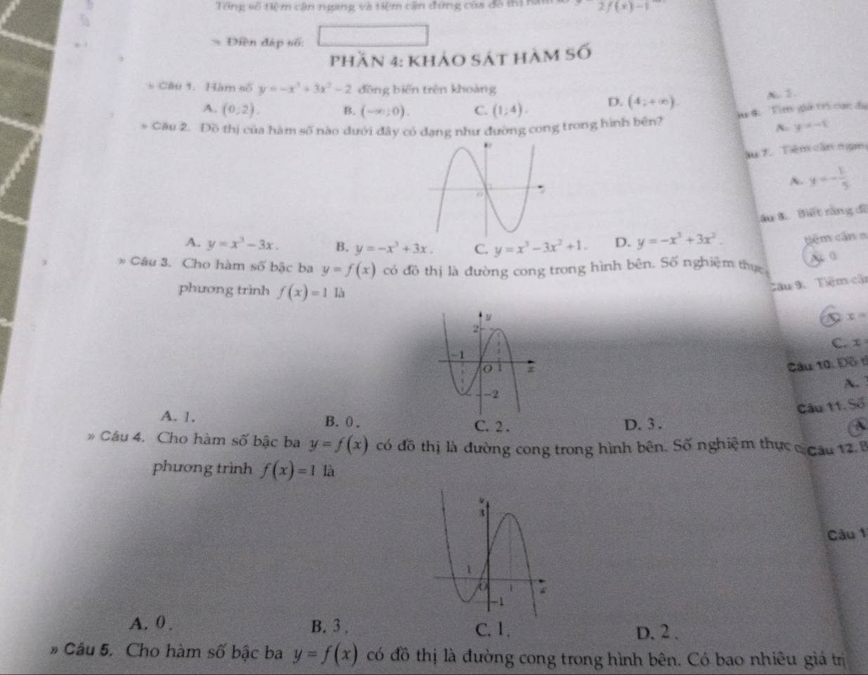 Tổng số tiệ m cân ngang và tiệm cân đứng của đô thị na 2f(x)-1
Điền đáp số:
phần 4: khảo sát hàm Số
* Câu 1. Hàm số y=-x^3+3x^2-2 đōng biến trên khoàng
A. (0,2). B. (-∈fty ;0). C. (1;4).
D. (4;+∈fty ). A.2
lu đ Tìm gả trị cục đã
* Câu 2. Đồ thị của hàm số nào dưới đây có đạng như đường cong trong hình bên? N y=-1
l 7.Têm cần nạm
A. y=- 1/5 
âu 8. Biết rằng đĩ
A. y=x^3-3x. B. y=-x^3+3x. C. y=x^3-3x^2+1. D. y=-x^3+3x^2. 
têm cận n
* Câu 3. Cho hàm số bậc ba y=f(x) có đồ thị là đường cong trong hình bên. Số nghiệm thực A 0
phương trình f(x)=1 là
Câu 9. Tiệm cận
D x=
C. x=
Câu 10. Đồ tỉ
A.
Câu 11. Số
A. 1. B. 0. C. 2. D. 3.
A
Câu 4. Cho hàm số bậc ba y=f(x) có đồ thị là đường cong trong hình bên. Số nghiệm thực c cau 12. 8
phương trình f(x)=1 là
Câu 1
A. 0. B. 3 , C. 1. D. 2.
* Câu 5. Cho hàm số bậc ba y=f(x) có đồ thị là đường cong trong hình bên. Có bao nhiêu giá trị