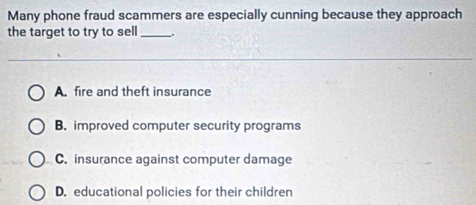 Many phone fraud scammers are especially cunning because they approach
the target to try to sell _.
A. fire and theft insurance
B. improved computer security programs
C. insurance against computer damage
D. educational policies for their children