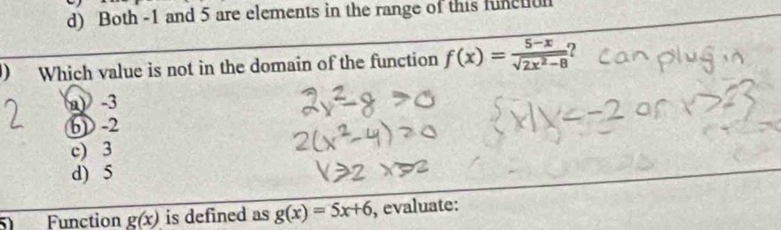 Both -1 and 5 are elements in the range of this functul
) Which value is not in the domain of the function f(x)= (5-x)/sqrt(2x^2-8)  2
a) -3
6) -2
c) 3
d) 5
Function g(x) is defined as g(x)=5x+6 , evaluate: